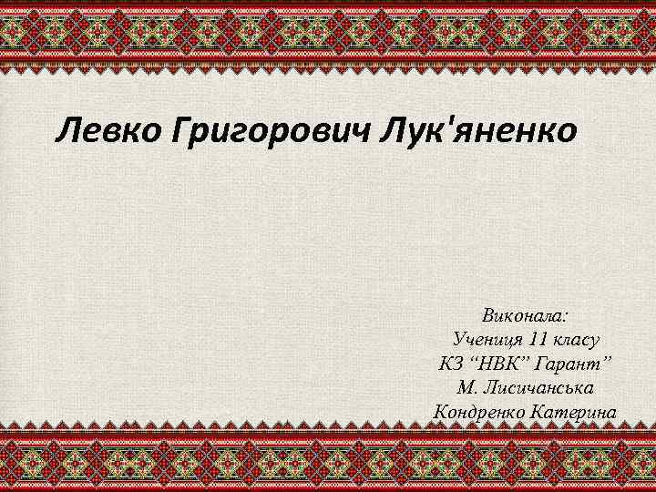 Левко Григорович Лук'яненко Виконала: Учениця 11 класу КЗ “НВК” Гарант” М. Лисичанська Кондренко Катерина