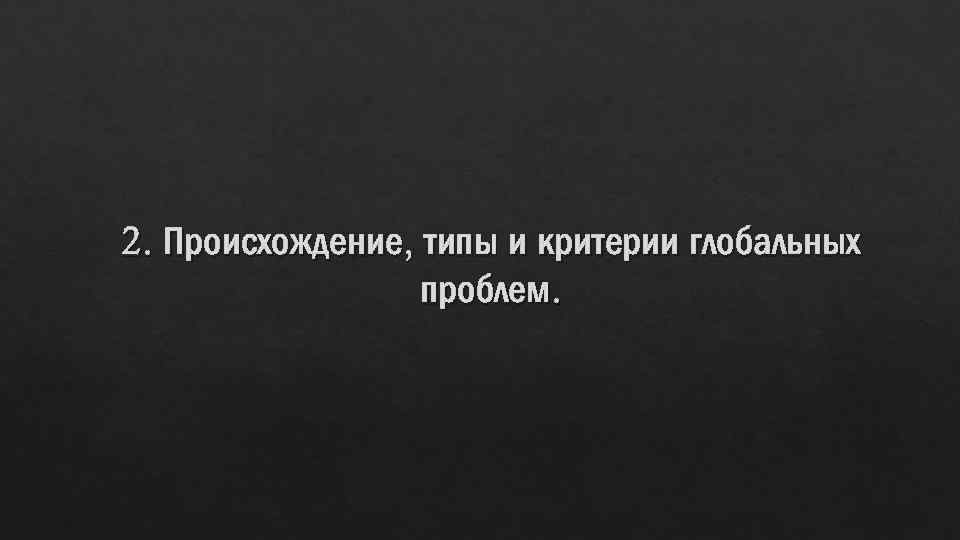 2. Происхождение, типы и критерии глобальных проблем. 