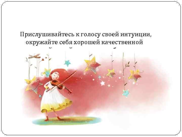 Прислушивайтесь к голосу своей интуиции, окружайте себя хорошей качественной музыкой, радуйтесь жизни и будьте