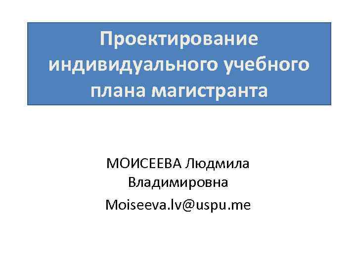 Проектирование индивидуального учебного плана магистранта МОИСЕЕВА Людмила Владимировна Moiseeva. lv@uspu. me 