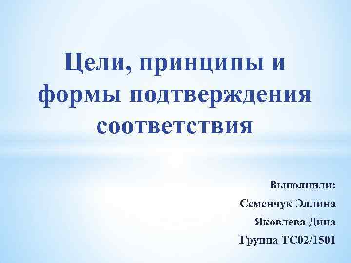 Цели, принципы и формы подтверждения соответствия Выполнили: Семенчук Эллина Яковлева Дина Группа ТС 02/1501