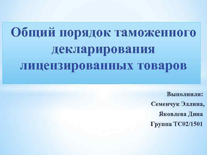 Общий порядок таможенного декларирования лицензированных товаров Выполнили: Семенчук Эллина, Яковлева Дина Группа ТС 02/1501