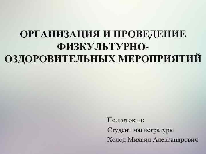 ОРГАНИЗАЦИЯ И ПРОВЕДЕНИЕ ФИЗКУЛЬТУРНООЗДОРОВИТЕЛЬНЫХ МЕРОПРИЯТИЙ Подготовил: Студент магистратуры Холод Михаил Александрович 