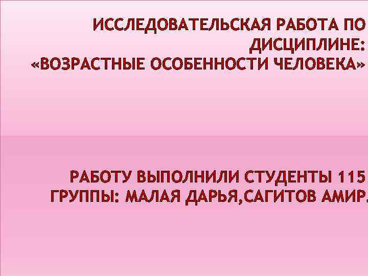 ИССЛЕДОВАТЕЛЬСКАЯ РАБОТА ПО ДИСЦИПЛИНЕ: «ВОЗРАСТНЫЕ ОСОБЕННОСТИ ЧЕЛОВЕКА» РАБОТУ ВЫПОЛНИЛИ СТУДЕНТЫ 115 ГРУППЫ: МАЛАЯ ДАРЬЯ,