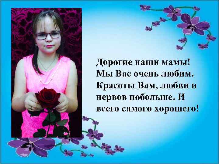 Дорогие наши мамы! Мы Вас очень любим. Красоты Вам, любви и нервов побольше. И