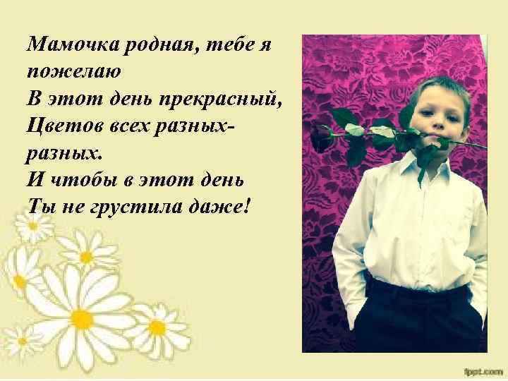 Мамочка родная, тебе я пожелаю В этот день прекрасный, Цветов всех разных. И чтобы