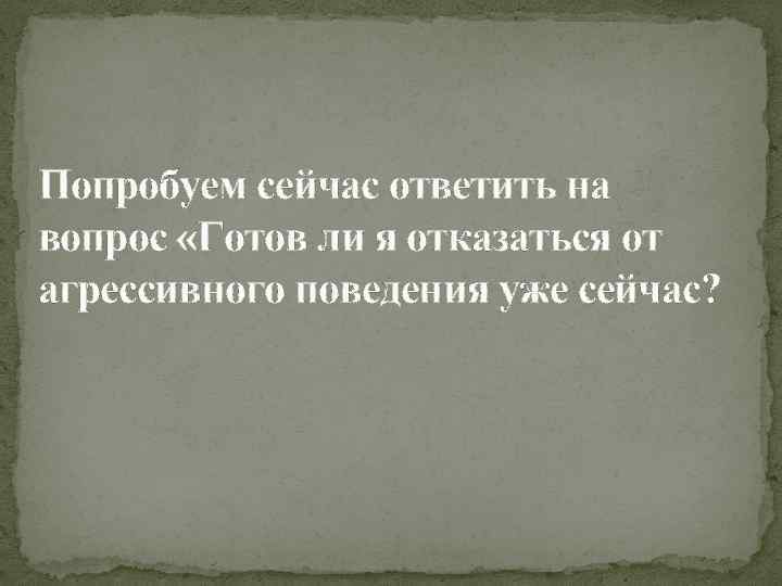 Попробуем сейчас ответить на вопрос «Готов ли я отказаться от агрессивного поведения уже сейчас?