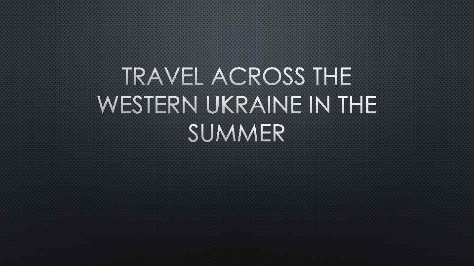 TRAVEL ACROSS THE WESTERN UKRAINE IN THE SUMMER 