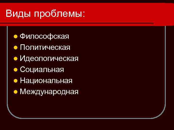 Виды проблемы: l Философская l Политическая l Идеологическая l Социальная l Национальная l Международная