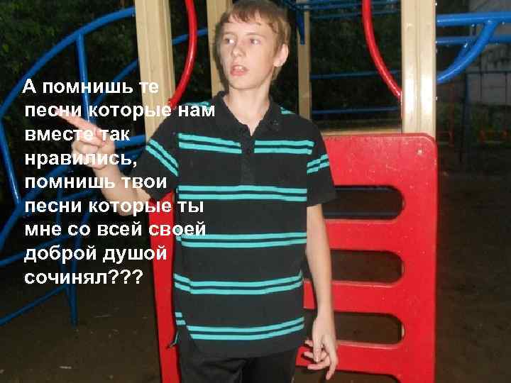 А помнишь те песни которые нам вместе так нравились, помнишь твои песни которые ты