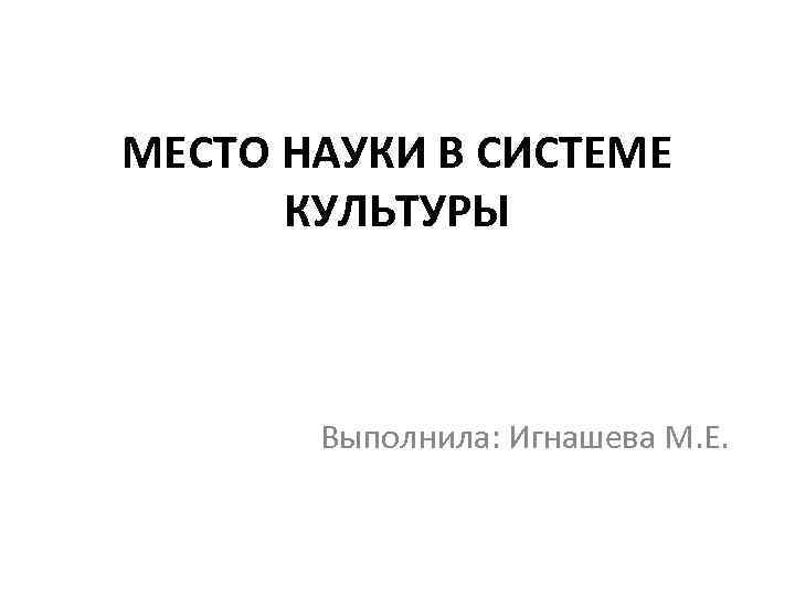 МЕСТО НАУКИ В СИСТЕМЕ КУЛЬТУРЫ Выполнила: Игнашева М. Е. 