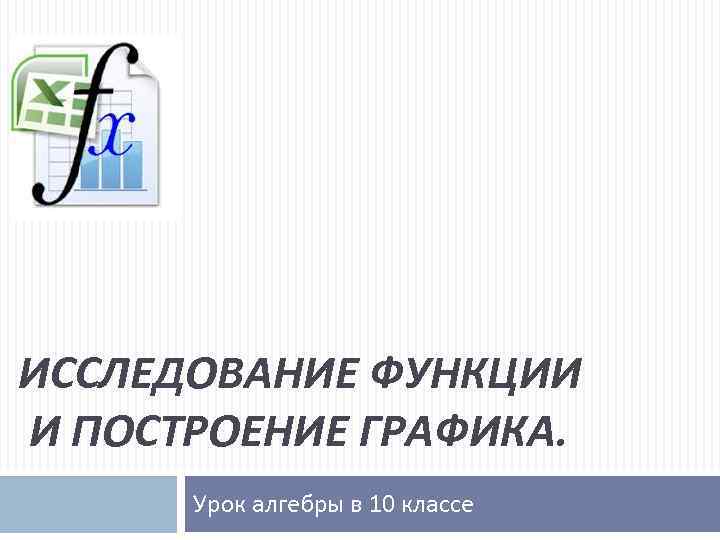 ИССЛЕДОВАНИЕ ФУНКЦИИ И ПОСТРОЕНИЕ ГРАФИКА. Урок алгебры в 10 классе 