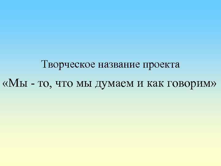 Творческое название проекта «Мы - то, что мы думаем и как говорим» 