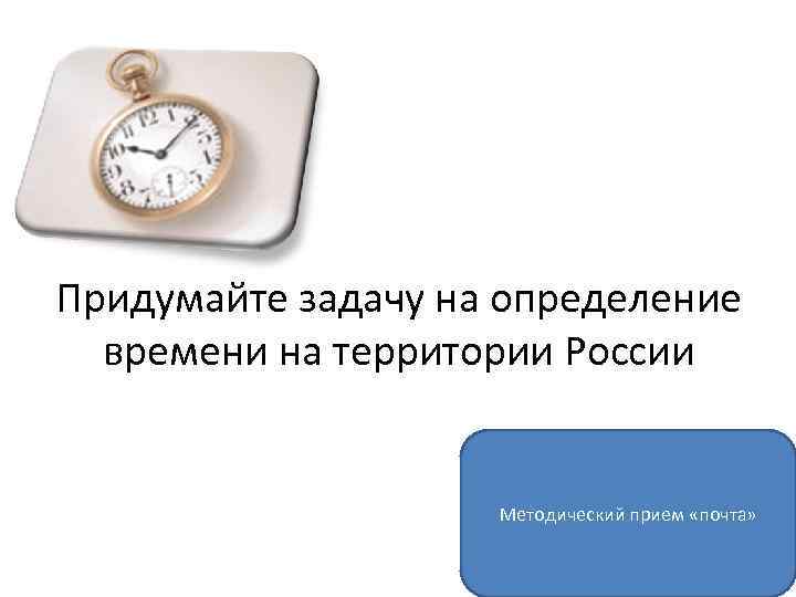 Придумайте задачу на определение времени на территории России Методический прием «почта» 