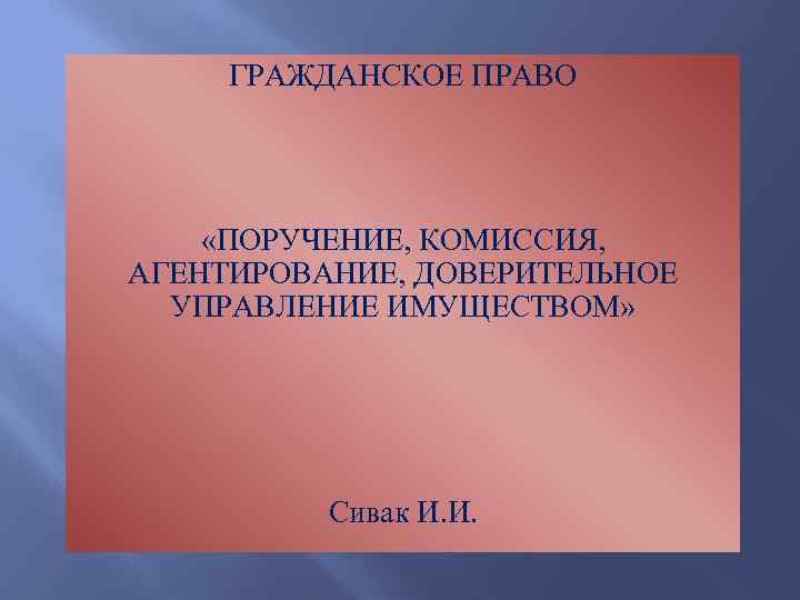 ГРАЖДАНСКОЕ ПРАВО «ПОРУЧЕНИЕ, КОМИССИЯ, АГЕНТИРОВАНИЕ, ДОВЕРИТЕЛЬНОЕ УПРАВЛЕНИЕ ИМУЩЕСТВОМ» Сивак И. И. 