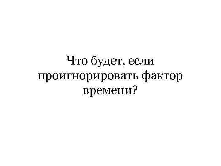 Что будет, если проигнорировать фактор времени? 