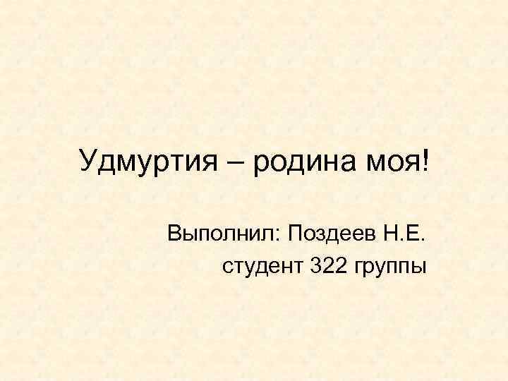 Удмуртия – родина моя! Выполнил: Поздеев Н. Е. студент 322 группы 