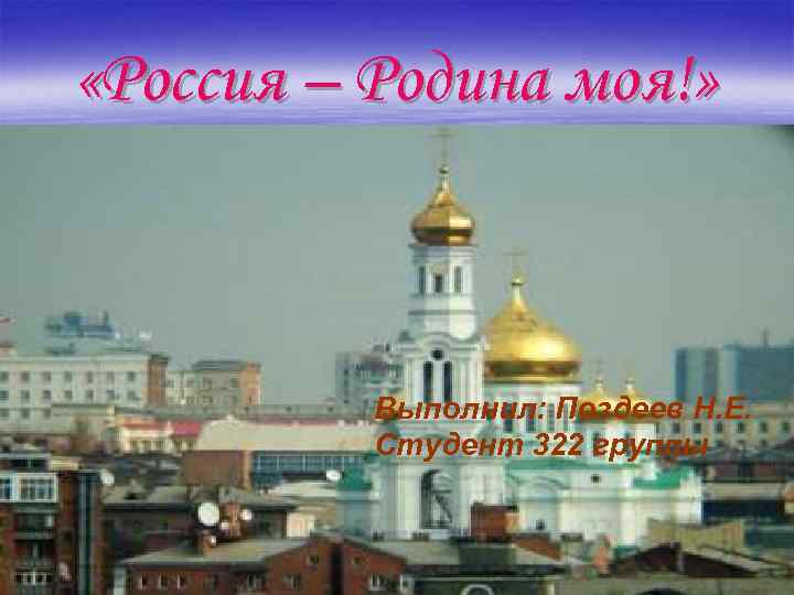  «Россия – Родина моя!» Выполнил: Поздеев Н. Е. Студент 322 группы 