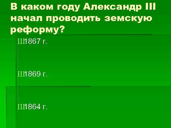 В каком году Александр III начал проводить земскую реформу? Ш 1867 г. Ш 1869