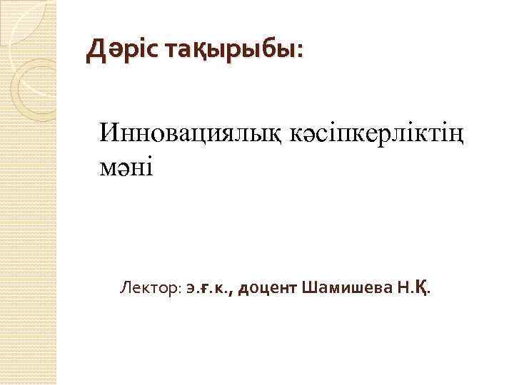 Дәріс тақырыбы: Инновациялық кәсіпкерліктің мәні Лектор: э. ғ. к. , доцент Шамишева Н. Қ.