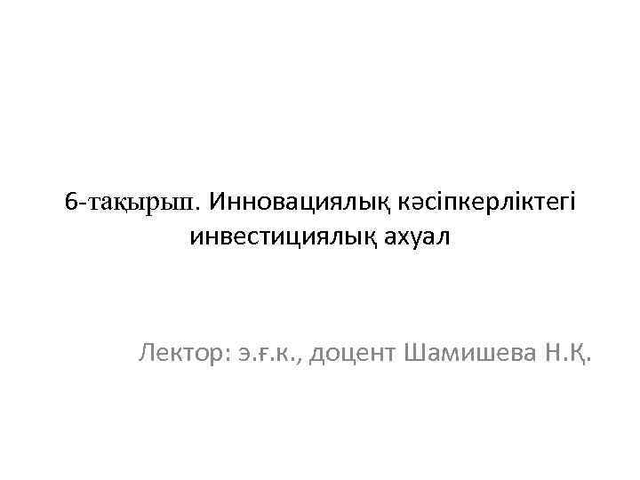 6 -тақырып. Инновациялық кәсіпкерліктегі инвестициялық ахуал Лектор: э. ғ. к. , доцент Шамишева Н.