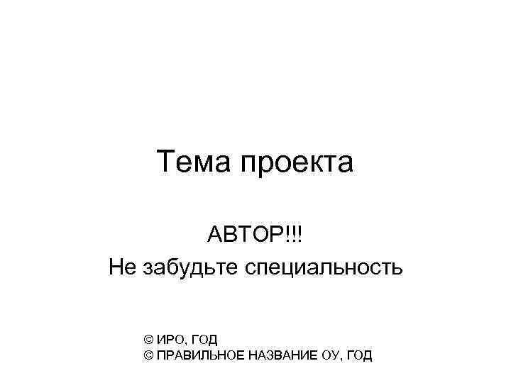 Тема проекта АВТОР!!! Не забудьте специальность © ИРО, ГОД © ПРАВИЛЬНОЕ НАЗВАНИЕ ОУ, ГОД