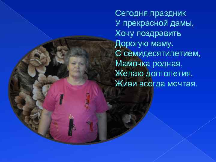 Сегодня праздник У прекрасной дамы, Хочу поздравить Дорогую маму. С семидесятилетием, Мамочка родная, Желаю