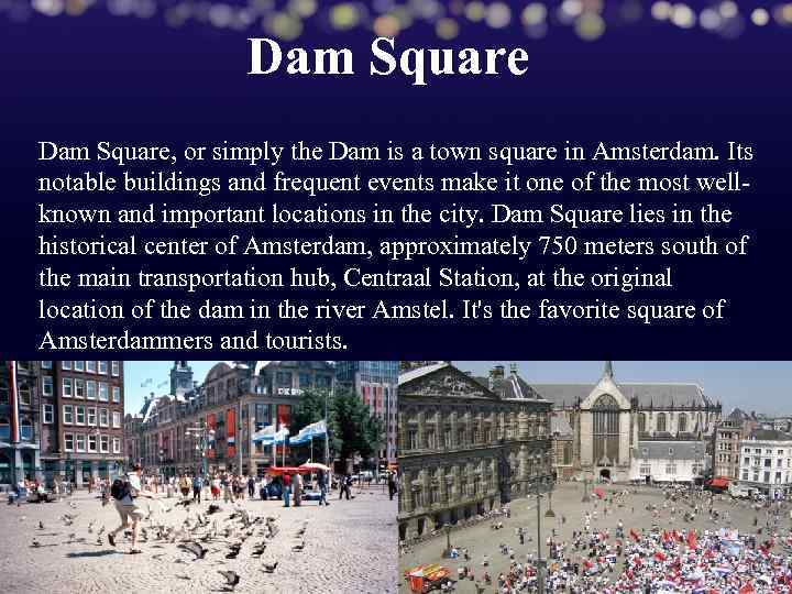 Dam Square, or simply the Dam is a town square in Amsterdam. Its notable