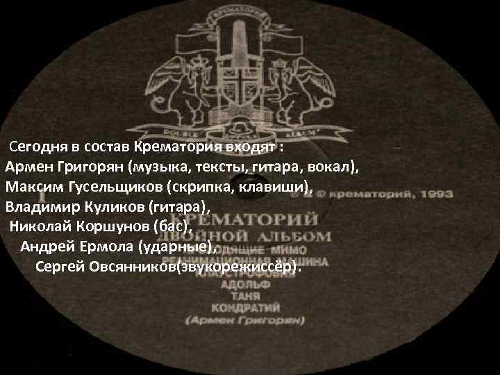  Сегодня в состав Крематория входят : Армен Григорян (музыка, тексты, гитара, вокал), Максим