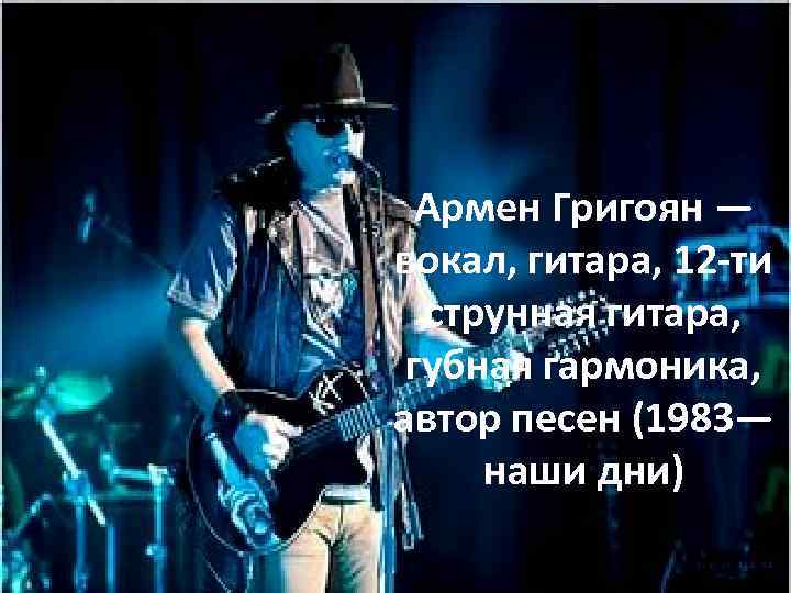Армен Григоян — вокал, гитара, 12 -ти струнная гитара, губная гармоника, автор песен (1983—