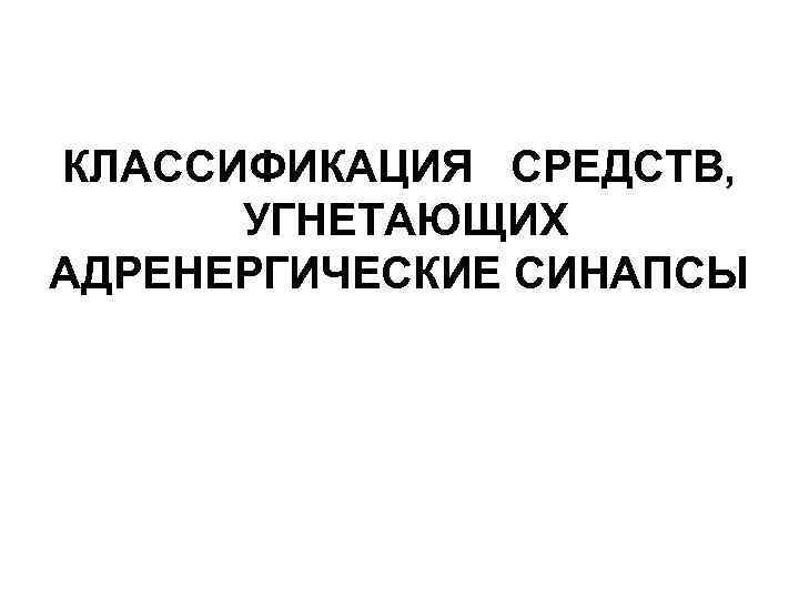 КЛАССИФИКАЦИЯ СРЕДСТВ, УГНЕТАЮЩИХ АДРЕНЕРГИЧЕСКИЕ СИНАПСЫ 