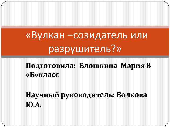  «Вулкан –созидатель или разрушитель? » Подготовила: Блошкина Мария 8 «Б» класс Научный руководитель: