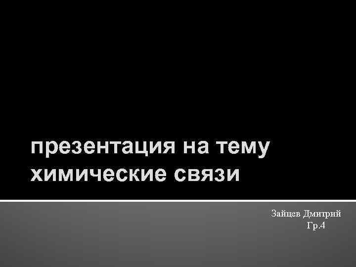 презентация на тему химические связи Зайцев Дмитрий Гр. 4 