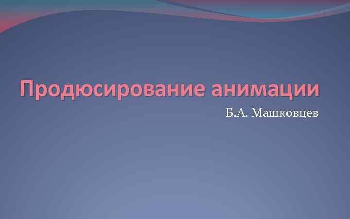 Продюсирование анимации Б. А. Машковцев 