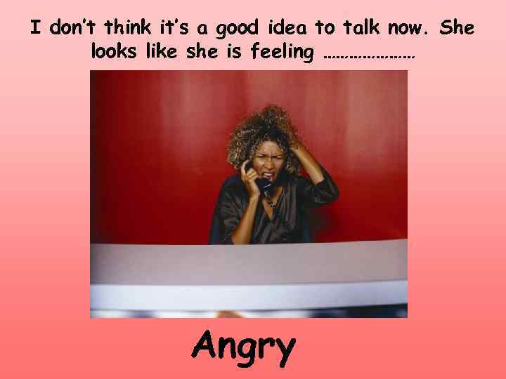 I don’t think it’s a good idea to talk now. She looks like she