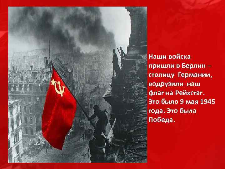 Наши войска пришли в Берлин – столицу Германии, водрузили наш флаг на Рейхстаг. Это