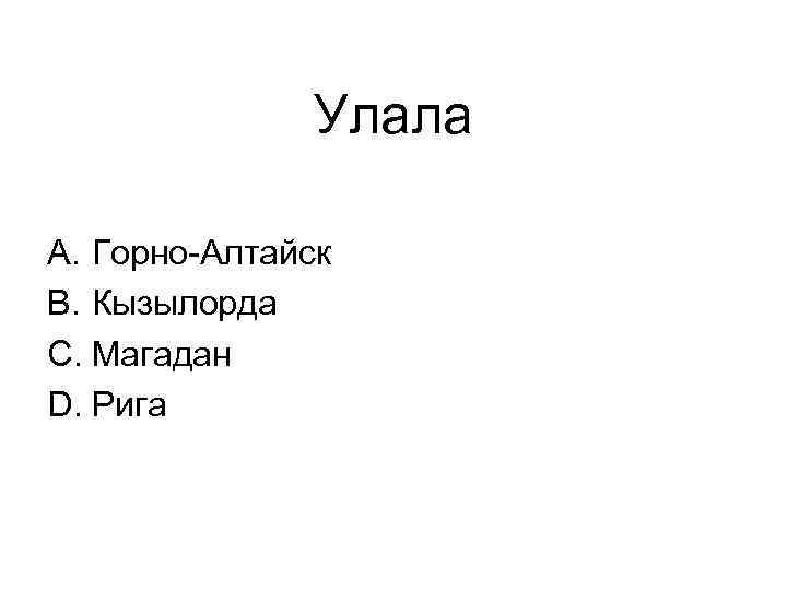 Улала A. Горно-Алтайск B. Кызылорда C. Магадан D. Рига 