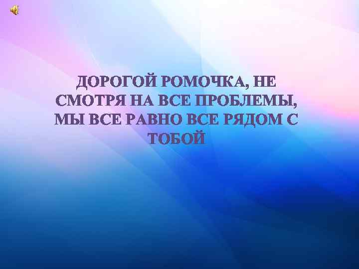 ДОРОГОЙ РОМОЧКА, НЕ СМОТРЯ НА ВСЕ ПРОБЛЕМЫ, МЫ ВСЕ РАВНО ВСЕ РЯДОМ С ТОБОЙ