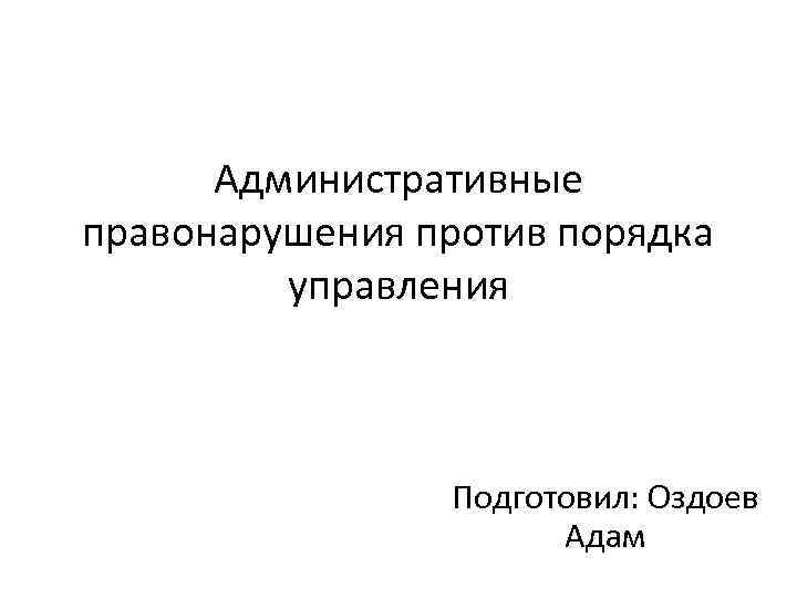 Административные правонарушения против порядка управления Подготовил: Оздоев Адам 