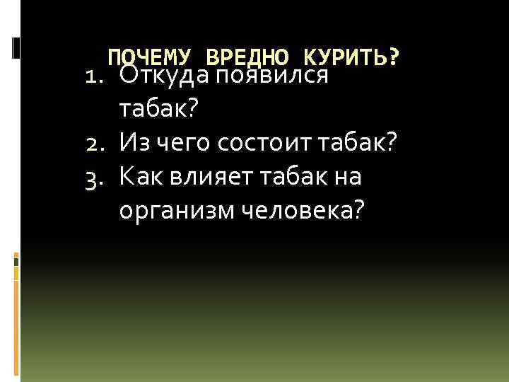 ПОЧЕМУ ВРЕДНО КУРИТЬ? 1. Откуда появился табак? 2. Из чего состоит табак? 3. Как