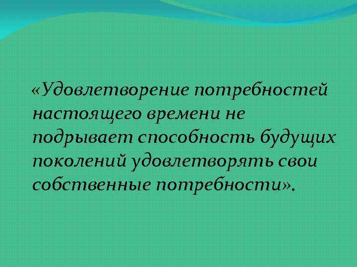  «Удовлетворение потребностей настоящего времени не подрывает способность будущих поколений удовлетворять свои собственные потребности»