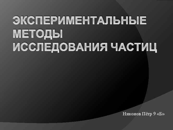ЭКСПЕРИМЕНТАЛЬНЫЕ МЕТОДЫ ИССЛЕДОВАНИЯ ЧАСТИЦ Никонов Пётр 9 «Б» 