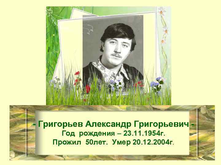 - Григорьев Александр Григорьевич Год рождения – 23. 11. 1954 г. Прожил 50 лет.