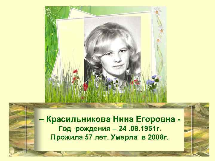 – Красильникова Нина Егоровна Год рождения – 24. 08. 1951 г. Прожила 57 лет.