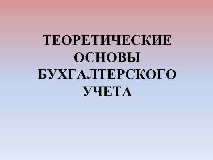 ТЕОРЕТИЧЕСКИЕ ОСНОВЫ БУХГАЛТЕРСКОГО УЧЕТА 