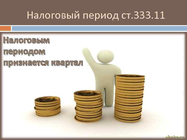 Налоговый период ст. 333. 11 Налоговым периодом признается квартал 