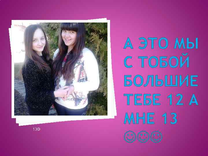 13 А ЭТО МЫ С ТОБОЙ БОЛЬШИЕ ТЕБЕ 12 А МНЕ 13 