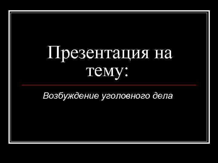 Презентация на тему: Возбуждение уголовного дела 