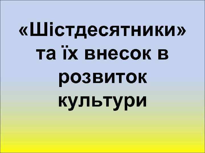  «Шістдесятники» та їх внесок в розвиток культури 