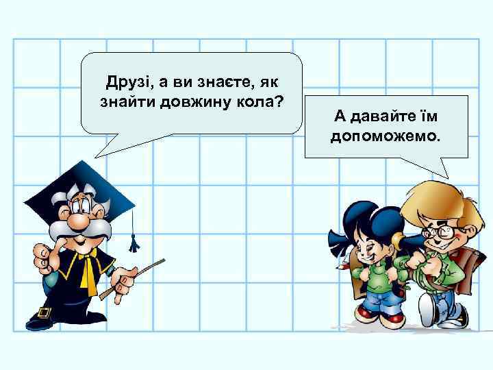 Друзі, а ви знаєте, як знайти довжину кола? А давайте їм допоможемо. 